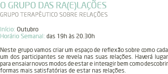 O GRUPO DAS RA(E)LAÇÕES GRUPO TERAPÊUTICO SOBRE RELAÇÕES Início: Outubro Horário Semanal: das 19h às 20.30h Neste grupo vamos criar um espaço de reflexão sobre como cada um dos participantes se revela nas suas relações. Haverá lugar para ensaiar novos modos de estar e interagir bem como descobrir formas mais satisfatórias de estar nas relações.