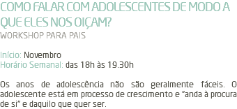 COMO FALAR COM ADOLESCENTES DE MODO A QUE ELES NOS OIÇAM? WORKSHOP PARA PAIS Início: Novembro Horário Semanal: das 18h às 19.30h Os anos de adolescência não são geralmente fáceis. O adolescente está em processo de crescimento e “anda à procura de si“ e daquilo que quer ser.