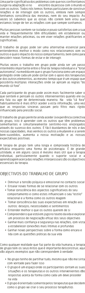 Uma parte significativa dos problemas com que nos confrontamos surge na adaptação e no encontro da pessoa com o mundo e com os outros. Todos nós temos formas particulares de construir relações e de interagir com os outros, embora nem sempre tenhamos consciência das mesmas, nem do seu impacto. Às vezes só sabemos que as coisas não correm bem e/ou que estamos longe de ter as relações com que sempre sonhamos. Muitas pessoas sentem-se isoladas e pouco satisfeitas com a sua vida e frequentemente têm dificuldades em estabelecer ou manter relações próximas, ou em viver relações gratificantes e significativas. O trabalho de grupo pode ser uma alternativa essencial para entendermos melhor o modo como nos relacionamos com os outros e qual o impacto do nosso comportamento, bem como para descobrir novas formas de estar e de interagir. Muitas vezes o trabalho em grupo pode ainda ser um passo intermédio importante entre o final da terapia individual e a “total autonomia”, na medida em que o grupo funciona como um espaço protegido onde cada um pode contar com o apoio dos terapeutas e dos outros elementos, ao mesmo tempo que é um espaço que possibilita múltiplas interacções onde se aplicam as regras “do mundo cá fora”. Cada participante do grupo pode assim mais facilmente saber o que sentem e pensam os outros intervenientes quando ele ou ela fala ou age de determinada maneira. Na vida “cá fora” habitualmente é mais difícil aceder a esta informação, uma vez que as respostas sinceras passam pelo filtro mais rígido influenciado pela pressão social. O trabalho de grupo permite ainda aceder à experiência correctiva do grupo, isto é aprender com os outros que têm problemas semelhantes e simultaneamente sentirmo-nos encorajados através do sucesso dos outros. É fácil duvidarmos de nós e das nossas capacidades, mas vermos os outros a mudarem e a serem bem-sucedidos, aumenta a nossa motivação e as nossas expectativas positivas. A terapia de grupo tem uma longa e comprovada história de eficácia enquanto uma forma de psicoterapia. É de grande utilidade, e em alguns casos é mesmo mais útil que a terapia individual, particularmente quando o suporte social e a aprendizagem acerca das relações interpessoais são os objectivos essenciais da terapia. OBJECTIVOS DO TRABALHO DE GRUPO • Diminuir a tensão psíquica e emocional no contacto social • Ensaiar novas formas de se relacionar com os outros • Tomar consciência dos aspectos significativos do seu comportamento e como estes influenciam o seu “estilo” relacional e a forma como os outros reagem • Tomar consciência das suas expectativas em relação aos outros: desejos, necessidades e sentimentos • Entender melhor o que os outros querem de si • Compreender o que está em jogo no teatro da vida e explorar um processo de negociação eficaz dos seus objectivos • Ganhar mais confiança e segurança nas relações, com vista a estabelecer conexões mais íntimas e profundas • Ganhar novas perspectivas sobre a forma como encara e lida com as questões práticas da sua vida Como qualquer realidade que faz parte da vida humana, a terapia de grupo tem os seus mitos que é importante desconstruir, aqui vão alguns exemplos que não correspondem à verdade: • No grupo tenho de partilhar tudo, mesmo que não me sinta com vontade para fazer isso • O grupo é um espaço onde os participantes contam as suas situações e os terapeutas e os outros intervenientes dão respostas acerca da forma como cada um deve proceder na vida • O grupo é orientado somente pelos terapeutas que decidem como o grupo vai criar o seu processo terapêutico. 