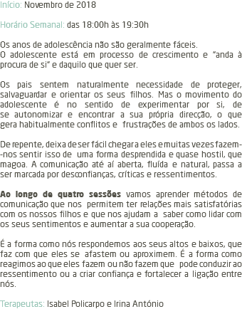 Início: Novembro de 2018 Horário Semanal: das 18:00h às 19:30h Os anos de adolescência não são geralmente fáceis. O adolescente está em processo de crescimento e “anda à procura de si“ e daquilo que quer ser. Os pais sentem naturalmente necessidade de proteger, salvaguardar e orientar os seus filhos. Mas o movimento do adolescente é no sentido de experimentar por si, de se autonomizar e encontrar a sua própria direcção, o que gera habitualmente conflitos e frustrações de ambos os lados. De repente, deixa de ser fácil chegar a eles e muitas vezes fazem- -nos sentir isso de uma forma desprendida e quase hostil, que magoa. A comunicação até aí aberta, fluída e natural, passa a ser marcada por desconfianças, críticas e ressentimentos. Ao longo de quatro sessões vamos aprender métodos de comunicação que nos permitem ter relações mais satisfatórias com os nossos filhos e que nos ajudam a saber como lidar com os seus sentimentos e aumentar a sua cooperação. É a forma como nós respondemos aos seus altos e baixos, que faz com que eles se afastem ou aproximem. É a forma como reagimos ao que eles fazem ou não fazem que pode conduzir ao ressentimento ou a criar confiança e fortalecer a ligação entre nós. Terapeutas: Isabel Policarpo e Irina António