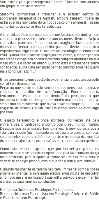 Sou psicóloga e psicoterapeuta Gestalt. Trabalho com adultos em grupo e individualmente. Sinto-me confortável a trabalhar e a estudar dentro da abordagem terapêutica da Gestalt, embora também goste de estar a par das novidades do campo da psicologia em geral, assim como das outras correntes terapêuticas. A criatividade é um dos recursos que me fascina e me ajuda a co-construir o processo terapêutico com os meus clientes. Vejo a criatividade como uma ferramenta para imaginar e inventar, correr riscos e enfrentar o desconhecido, para ser flexível e aberto a experimentar algo novo. O mau estar psicológico e emocional está ligado à dificuldade de adaptação à mudança, quando a pessoa fica presa e congelada no seu repertório comportamental e na sua visão do que é certo ou errado. Quando esta dificuldade se torna consciente, surge uma sensação de “não consigo e/ou não quero mais continuar assim…”. É neste momento que a opção de experienciar a psicoterapia pode ser útil e interessante. Pegar no que sente ou não sente, no que pensa ou imagina, e começar o trabalho de transformação. Pouco a pouco, lentamente, “espreitando por dentro” do pensamento que incomoda, criando uma imagem, sentindo uma emoção, marca-se o ritmo do movimento que o leva a sair do bloqueio, da angústia, da solidão. E a partir daí a mudança sente-se como algo possível. O espaço terapêutico é onde acontece, por vezes até pela primeira vez, o verdadeiro encontro com o seu mundo interior. Descobre que este mundo tem uma voz. E ouvindo esta voz a falar para alguém (no início pode ser só para o terapeuta) começa-se a perceber que ela até é inteligente e interessante, que faz rir, sonhar e ajuda a encontrar saídas e a criar outras perspetivas. Como psicoterapeuta aprendi que, por incrível que pareça, os momentos de crise podem ser oportunos para fazer uma mudança mais profunda, para o ajudar a tornar-se um Ser mais feliz e satisfeito consigo próprio, com o que faz e com quem convive. O mundo fascinante da terapia não tem limites tal como a nossa própria existência, e para quem precisa e/ou gosta de descobrir algo novo em si e no mundo à sua volta, convido a experimentar e a tirar as suas próprias conclusões. Membro da Ordem dos Psicólogos Portugueses. Reconhecida como Especialista em Psicologia Clínica e da Saúde e Especialista em Psicoterapia. 