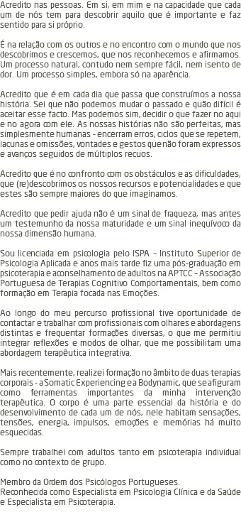 Acredito nas pessoas. Em si, em mim e na capacidade que cada um de nós tem para descobrir aquilo que é importante e faz sentido para si próprio. É na relação com os outros e no encontro com o mundo que nos descobrimos e crescemos, que nos reconhecemos e afirmamos. Um processo natural, contudo nem sempre fácil, nem isento de dor. Um processo simples, embora só na aparência. Acredito que é em cada dia que passa que construímos a nossa história. Sei que não podemos mudar o passado e quão difícil é aceitar esse facto. Mas podemos sim, decidir o que fazer no aqui e no agora com ele. As nossas histórias não são perfeitas, mas simplesmente humanas - encerram erros, ciclos que se repetem, lacunas e omissões, vontades e gestos que não foram expressos e avanços seguidos de múltiplos recuos. Acredito que é no confronto com os obstáculos e as dificuldades, que (re)descobrimos os nossos recursos e potencialidades e que estes são sempre maiores do que imaginamos. Acredito que pedir ajuda não é um sinal de fraqueza, mas antes um testemunho da nossa maturidade e um sinal inequívoco da nossa dimensão humana. Sou licenciada em psicologia pelo ISPA – Instituto Superior de Psicologia Aplicada e anos mais tarde fiz uma pós-graduação em psicoterapia e aconselhamento de adultos na APTCC – Associação Portuguesa de Terapias Cognitivo Comportamentais, bem como formação em Terapia focada nas Emoções. Ao longo do meu percurso profissional tive oportunidade de contactar e trabalhar com profissionais com olhares e abordagens distintas e frequentar formações diversas, o que me permitiu integrar reflexões e modos de olhar, que me possibilitam uma abordagem terapêutica integrativa. Mais recentemente, realizei formação no âmbito de duas terapias corporais - a Somatic Experiencing e a Bodynamic, que se afiguram como ferramentas importantes da minha intervenção terapêutica. O corpo é uma parte essencial da história e do desenvolvimento de cada um de nós, nele habitam sensações, tensões, energia, impulsos, emoções e memórias há muito esquecidas. Sempre trabalhei com adultos tanto em psicoterapia individual como no contexto de grupo. Membro da Ordem dos Psicólogos Portugueses. Reconhecida como Especialista em Psicologia Clínica e da Saúde e Especialista em Psicoterapia. 