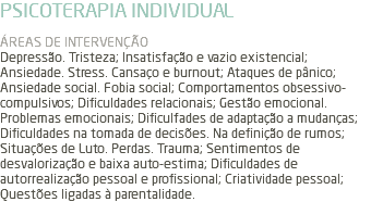 PSICOTERAPIA INDIVIDUAL ÁREAS DE INTERVENÇÃO Depressão. Tristeza; Insatisfação e vazio existencial; Ansiedade. Stress. Cansaço e burnout; Ataques de pânico; Ansiedade social. Fobia social; Comportamentos obsessivo-compulsivos; Dificuldades relacionais; Gestão emocional. Problemas emocionais; Dificulfades de adaptação a mudanças; Dificuldades na tomada de decisões. Na definição de rumos; Situações de Luto. Perdas. Trauma; Sentimentos de desvalorização e baixa auto-estima; Dificuldades de autorrealização pessoal e profissional; Criatividade pessoal; Questões ligadas à parentalidade.