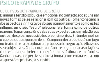 PSICOTERAPIA DE GRUPO OBJECTIVOS DO TRABALHO DE GRUPO Diminuir a tensão psíquica e emocional no contacto social; Ensaiar novas formas de se relacionar com os outros; Tomar consciência dos aspectos significativos do seu comportamento e como estes influenciam o seu “estilo” relacional e a forma como os outros reagem; Tomar consciência das suas expectativas em relação aos outros: desejos, necessidades e sentimentos; Entender melhor o que os outros querem de si; Compreender o que está em jogo no teatro da vida e explorar um processo de negociação eficaz dos seus objectivos; Ganhar mais confiança e segurança nas relações, com vista a estabelecer conexões mais íntimas e profundas; Ganhar novas perspectivas sobre a forma como encara e lida com as questões práticas da sua vida.