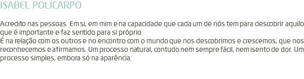 ISABEL POLICARPO Acredito nas pessoas. Em si, em mim e na capacidade que cada um de nós tem para descobrir aquilo que é importante e faz sentido para si próprio. É na relação com os outros e no encontro com o mundo que nos descobrimos e crescemos, que nos reconhecemos e afirmamos. Um processo natural, contudo nem sempre fácil, nem isento de dor. Um processo simples, embora só na aparência. 
