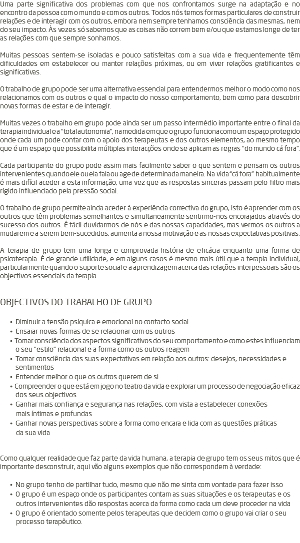 Uma parte significativa dos problemas com que nos confrontamos surge na adaptação e no encontro da pessoa com o mundo e com os outros. Todos nós temos formas particulares de construir relações e de interagir com os outros, embora nem sempre tenhamos consciência das mesmas, nem do seu impacto. Às vezes só sabemos que as coisas não correm bem e/ou que estamos longe de ter as relações com que sempre sonhamos. Muitas pessoas sentem-se isoladas e pouco satisfeitas com a sua vida e frequentemente têm dificuldades em estabelecer ou manter relações próximas, ou em viver relações gratificantes e significativas. O trabalho de grupo pode ser uma alternativa essencial para entendermos melhor o modo como nos relacionamos com os outros e qual o impacto do nosso comportamento, bem como para descobrir novas formas de estar e de interagir. Muitas vezes o trabalho em grupo pode ainda ser um passo intermédio importante entre o final da terapia individual e a “total autonomia”, na medida em que o grupo funciona como um espaço protegido onde cada um pode contar com o apoio dos terapeutas e dos outros elementos, ao mesmo tempo que é um espaço que possibilita múltiplas interacções onde se aplicam as regras “do mundo cá fora”. Cada participante do grupo pode assim mais facilmente saber o que sentem e pensam os outros intervenientes quando ele ou ela fala ou age de determinada maneira. Na vida “cá fora” habitualmente é mais difícil aceder a esta informação, uma vez que as respostas sinceras passam pelo filtro mais rígido influenciado pela pressão social. O trabalho de grupo permite ainda aceder à experiência correctiva do grupo, isto é aprender com os outros que têm problemas semelhantes e simultaneamente sentirmo-nos encorajados através do sucesso dos outros. É fácil duvidarmos de nós e das nossas capacidades, mas vermos os outros a mudarem e a serem bem-sucedidos, aumenta a nossa motivação e as nossas expectativas positivas. A terapia de grupo tem uma longa e comprovada história de eficácia enquanto uma forma de psicoterapia. É de grande utilidade, e em alguns casos é mesmo mais útil que a terapia individual, particularmente quando o suporte social e a aprendizagem acerca das relações interpessoais são os objectivos essenciais da terapia. OBJECTIVOS DO TRABALHO DE GRUPO • Diminuir a tensão psíquica e emocional no contacto social • Ensaiar novas formas de se relacionar com os outros • Tomar consciência dos aspectos significativos do seu comportamento e como estes influenciam o seu “estilo” relacional e a forma como os outros reagem • Tomar consciência das suas expectativas em relação aos outros: desejos, necessidades e sentimentos • Entender melhor o que os outros querem de si • Compreender o que está em jogo no teatro da vida e explorar um processo de negociação eficaz dos seus objectivos • Ganhar mais confiança e segurança nas relações, com vista a estabelecer conexões mais íntimas e profundas • Ganhar novas perspectivas sobre a forma como encara e lida com as questões práticas da sua vida Como qualquer realidade que faz parte da vida humana, a terapia de grupo tem os seus mitos que é importante desconstruir, aqui vão alguns exemplos que não correspondem à verdade: • No grupo tenho de partilhar tudo, mesmo que não me sinta com vontade para fazer isso • O grupo é um espaço onde os participantes contam as suas situações e os terapeutas e os outros intervenientes dão respostas acerca da forma como cada um deve proceder na vida • O grupo é orientado somente pelos terapeutas que decidem como o grupo vai criar o seu processo terapêutico. 