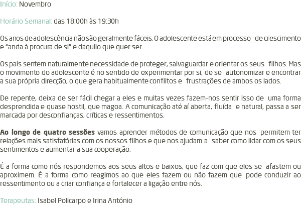 Início: Novembro Horário Semanal: das 18:00h às 19:30h Os anos de adolescência não são geralmente fáceis. O adolescente está em processo de crescimento e “anda à procura de si“ e daquilo que quer ser. Os pais sentem naturalmente necessidade de proteger, salvaguardar e orientar os seus filhos. Mas o movimento do adolescente é no sentido de experimentar por si, de se autonomizar e encontrar a sua própria direcção, o que gera habitualmente conflitos e frustrações de ambos os lados. De repente, deixa de ser fácil chegar a eles e muitas vezes fazem-nos sentir isso de uma forma desprendida e quase hostil, que magoa. A comunicação até aí aberta, fluída e natural, passa a ser marcada por desconfianças, críticas e ressentimentos. Ao longo de quatro sessões vamos aprender métodos de comunicação que nos permitem ter relações mais satisfatórias com os nossos filhos e que nos ajudam a saber como lidar com os seus sentimentos e aumentar a sua cooperação. É a forma como nós respondemos aos seus altos e baixos, que faz com que eles se afastem ou aproximem. É a forma como reagimos ao que eles fazem ou não fazem que pode conduzir ao ressentimento ou a criar confiança e fortalecer a ligação entre nós. Terapeutas: Isabel Policarpo e Irina António